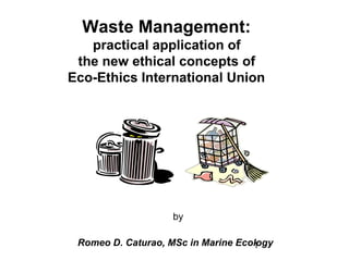Waste Management:
   practical application of
 the new ethical concepts of
Eco-Ethics International Union




                    by

 Romeo D. Caturao, MSc in Marine Ecology
                                    1
 
