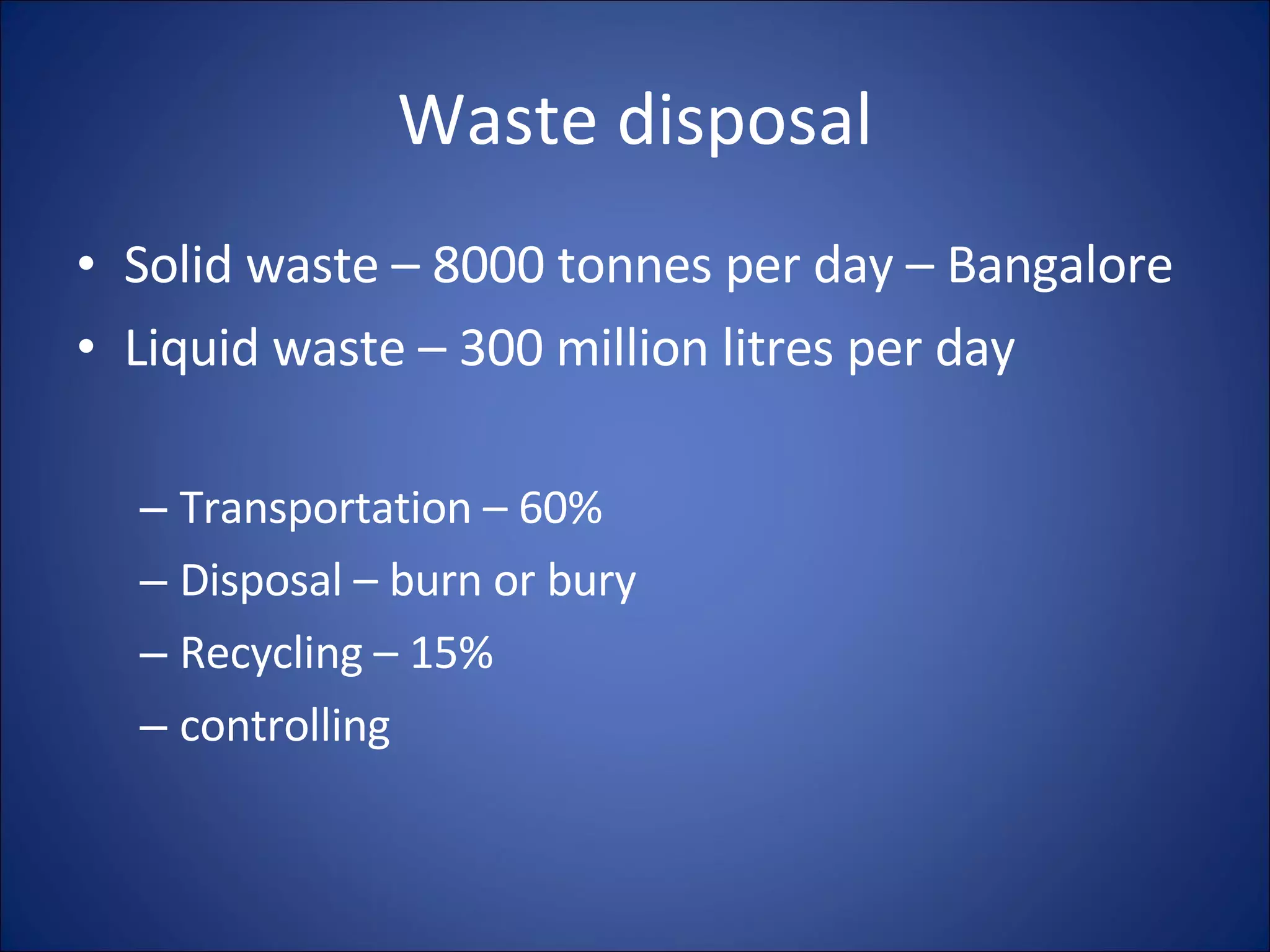 Waste disposal Solid waste – 8000 tonnes per day – Bangalore Liquid waste – 300 million litres per day Transportation – 60% Disposal – burn or bury Recycling – 15% controlling
