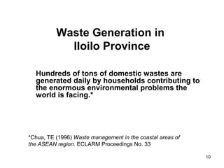 10
Waste Generation in
Iloilo Province
Hundreds of tons of domestic wastes are
generated daily by households contributing to
the enormous environmental problems the
world is facing.*
*Chua, TE (1996) Waste management in the coastal areas of
the ASEAN region. ECLARM Proceedings No. 33
 
