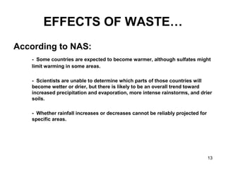 13
EFFECTS OF WASTE…
According to NAS:
- Some countries are expected to become warmer, although sulfates might
limit warming in some areas.
- Scientists are unable to determine which parts of those countries will
become wetter or drier, but there is likely to be an overall trend toward
increased precipitation and evaporation, more intense rainstorms, and drier
soils.
- Whether rainfall increases or decreases cannot be reliably projected for
specific areas.
 