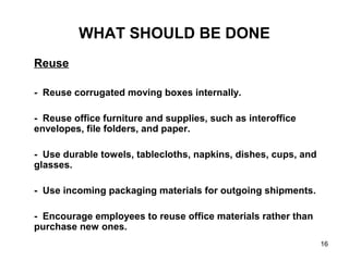 16
WHAT SHOULD BE DONE
Reuse
- Reuse corrugated moving boxes internally.
- Reuse office furniture and supplies, such as interoffice
envelopes, file folders, and paper.
- Use durable towels, tablecloths, napkins, dishes, cups, and
glasses.
- Use incoming packaging materials for outgoing shipments.
- Encourage employees to reuse office materials rather than
purchase new ones.
 