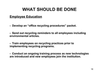 18
WHAT SHOULD BE DONE
Employee Education
- Develop an “office recycling procedures” packet.
- Send out recycling reminders to all employees including
environmental articles.
- Train employees on recycling practices prior to
implementing recycling programs.
- Conduct an ongoing training process as new technologies
are introduced and new employees join the institution.
 