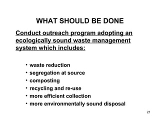 21
WHAT SHOULD BE DONE
Conduct outreach program adopting an
ecologically sound waste management
system which includes:
• waste reduction
• segregation at source
• composting
• recycling and re-use
• more efficient collection
• more environmentally sound disposal
 