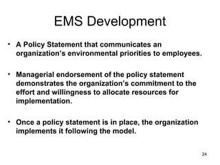 24
EMS Development
• A Policy Statement that communicates an
organization’s environmental priorities to employees.
• Managerial endorsement of the policy statement
demonstrates the organization’s commitment to the
effort and willingness to allocate resources for
implementation.
• Once a policy statement is in place, the organization
implements it following the model.
 