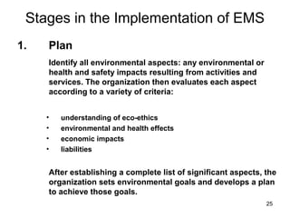 25
Stages in the Implementation of EMS
• understanding of eco-ethics
• environmental and health effects
• economic impacts
• liabilities
After establishing a complete list of significant aspects, the
organization sets environmental goals and develops a plan
to achieve those goals.
Identify all environmental aspects: any environmental or
health and safety impacts resulting from activities and
services. The organization then evaluates each aspect
according to a variety of criteria:
1. Plan
 