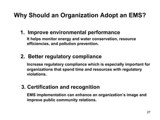 27
Why Should an Organization Adopt an EMS?
1. Improve environmental performance
It helps monitor energy and water conservation, resource
efficiencies, and pollution prevention.
2. Better regulatory compliance
Increase regulatory compliance which is especially important for
organizations that spend time and resources with regulatory
violations.
3. Certification and recognition
EMS implementation can enhance an organization’s image and
improve public community relations.
 