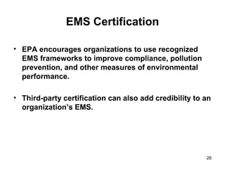 28
EMS Certification
• EPA encourages organizations to use recognized
EMS frameworks to improve compliance, pollution
prevention, and other measures of environmental
performance.
• Third-party certification can also add credibility to an
organization’s EMS.
 