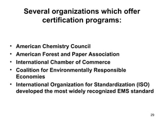 29
Several organizations which offer
certification programs:
• American Chemistry Council
• American Forest and Paper Association
• International Chamber of Commerce
• Coalition for Environmentally Responsible
Economies
• International Organization for Standardization (ISO)
developed the most widely recognized EMS standard
 