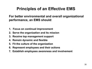 30
Principles of an Effective EMS
For better environmental and overall organizational
performance, an EMS should:
1. Focus on continual improvement
2. Serve the organization and its mission
3. Receive top management support
4. Remain dynamic and flexible
5. Fit the culture of the organization
6. Represent employees and their actions
7. Establish employees awareness and involvement
 