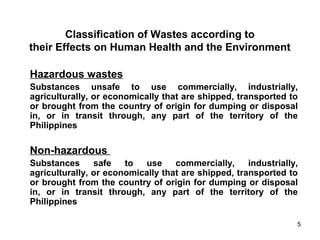 5
Classification of Wastes according to
their Effects on Human Health and the Environment
Hazardous wastes
Substances unsafe to use commercially, industrially,
agriculturally, or economically that are shipped, transported to
or brought from the country of origin for dumping or disposal
in, or in transit through, any part of the territory of the
Philippines
Non-hazardous
Substances safe to use commercially, industrially,
agriculturally, or economically that are shipped, transported to
or brought from the country of origin for dumping or disposal
in, or in transit through, any part of the territory of the
Philippines
 