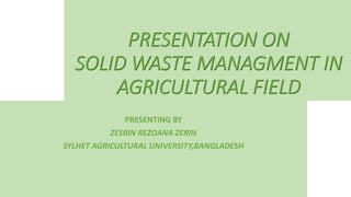 PRESENTATION ON
SOLID WASTE MANAGMENT IN
AGRICULTURAL FIELD
PRESENTING BY
ZESRIN REZOANA ZERIN
SYLHET AGRICULTURAL UNIVERSITY,BANGLADESH
 