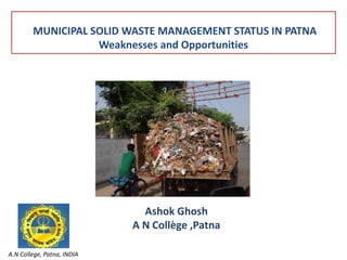 MUNICIPAL SOLID WASTE MANAGEMENT STATUS IN PATNA 
Weaknesses and Opportunities 
A.N College, Patna, INDIA 
Ashok Ghosh 
A N Collège ,Patna 
 