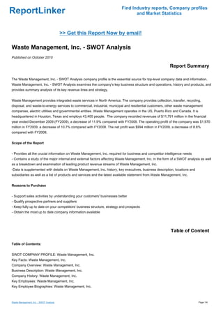 Find Industry reports, Company profiles
ReportLinker                                                                     and Market Statistics



                                         >> Get this Report Now by email!

Waste Management, Inc. - SWOT Analysis
Published on October 2010

                                                                                                          Report Summary

The Waste Management, Inc. - SWOT Analysis company profile is the essential source for top-level company data and information.
Waste Management, Inc. - SWOT Analysis examines the company's key business structure and operations, history and products, and
provides summary analysis of its key revenue lines and strategy.


Waste Management provides integrated waste services in North America. The company provides collection, transfer, recycling,
disposal, and waste-to-energy services to commercial, industrial, municipal and residential customers, other waste management
companies, electric utilities and governmental entities. Waste Management operates in the US, Puerto Rico and Canada. It is
headquartered in Houston, Texas and employs 43,400 people. The company recorded revenues of $11,791 million in the financial
year ended December 2009 (FY2009), a decrease of 11.9% compared with FY2008. The operating profit of the company was $1,970
million in FY2009, a decrease of 10.7% compared with FY2008. The net profit was $994 million in FY2009, a decrease of 8.6%
compared with FY2008.


Scope of the Report


- Provides all the crucial information on Waste Management, Inc. required for business and competitor intelligence needs
- Contains a study of the major internal and external factors affecting Waste Management, Inc. in the form of a SWOT analysis as well
as a breakdown and examination of leading product revenue streams of Waste Management, Inc.
-Data is supplemented with details on Waste Management, Inc. history, key executives, business description, locations and
subsidiaries as well as a list of products and services and the latest available statement from Waste Management, Inc.


Reasons to Purchase


- Support sales activities by understanding your customers' businesses better
- Qualify prospective partners and suppliers
- Keep fully up to date on your competitors' business structure, strategy and prospects
- Obtain the most up to date company information available




                                                                                                          Table of Content

Table of Contents:


SWOT COMPANY PROFILE: Waste Management, Inc.
Key Facts: Waste Management, Inc.
Company Overview: Waste Management, Inc.
Business Description: Waste Management, Inc.
Company History: Waste Management, Inc.
Key Employees: Waste Management, Inc.
Key Employee Biographies: Waste Management, Inc.



Waste Management, Inc. - SWOT Analysis                                                                                        Page 1/4
 