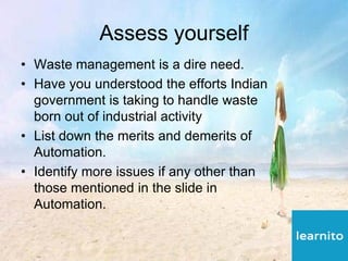 Assess yourself
• Waste management is a dire need.
• Have you understood the efforts Indian
government is taking to handle waste
born out of industrial activity
• List down the merits and demerits of
Automation.
• Identify more issues if any other than
those mentioned in the slide in
Automation.
 