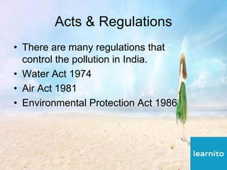 Acts & Regulations
• There are many regulations that
control the pollution in India.
• Water Act 1974
• Air Act 1981
• Environmental Protection Act 1986
 