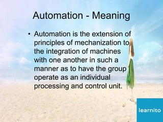 Automation - Meaning
• Automation is the extension of
principles of mechanization to
the integration of machines
with one another in such a
manner as to have the group
operate as an individual
processing and control unit.
 