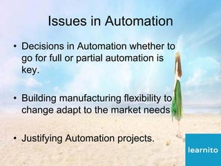 Issues in Automation
• Decisions in Automation whether to
go for full or partial automation is
key.
• Building manufacturing flexibility to
change adapt to the market needs
• Justifying Automation projects.
 