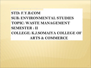 1
STD: F.Y.B.COM
SUB: ENVIRONMENTAL STUDIES
TOPIC: WASTE MANAGEMENT
SEMESTER : II
COLLEGE: K.J.SOMAIYA COLLEGE OF
ARTS & COMMERCE
 
