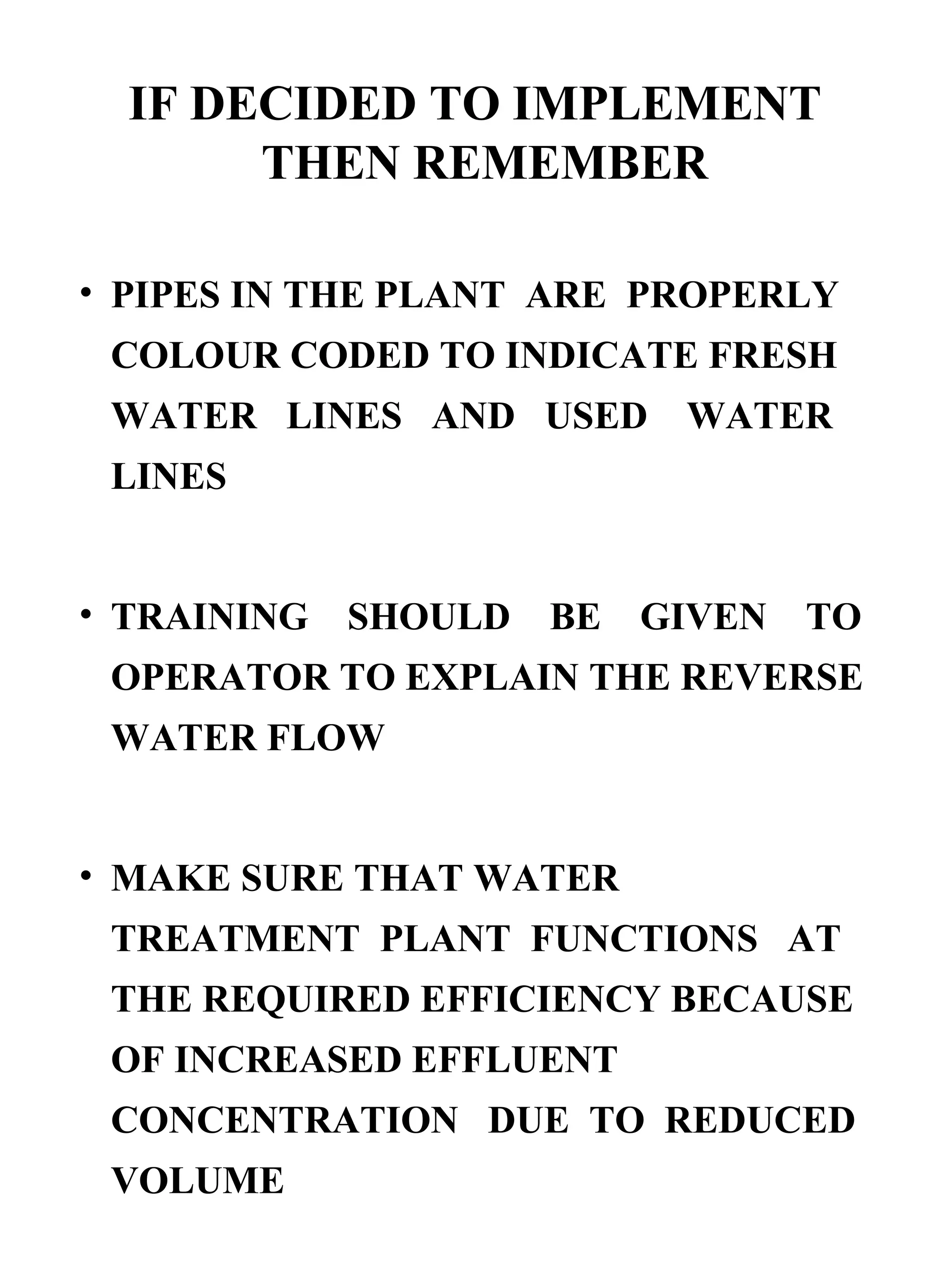 IF DECIDED TO IMPLEMENT THEN REMEMBER   PIPES IN THE PLANT  ARE  PROPERLY COLOUR CODED TO INDICATE FRESH WATER  LINES  AND  USED  WATER LINES TRAINING  SHOULD  BE  GIVEN  TO OPERATOR TO EXPLAIN THE REVERSE WATER FLOW MAKE SURE THAT WATER TREATMENT  PLANT  FUNCTIONS  AT THE REQUIRED EFFICIENCY BECAUSE OF INCREASED EFFLUENT CONCENTRATION  DUE  TO  REDUCED VOLUME 