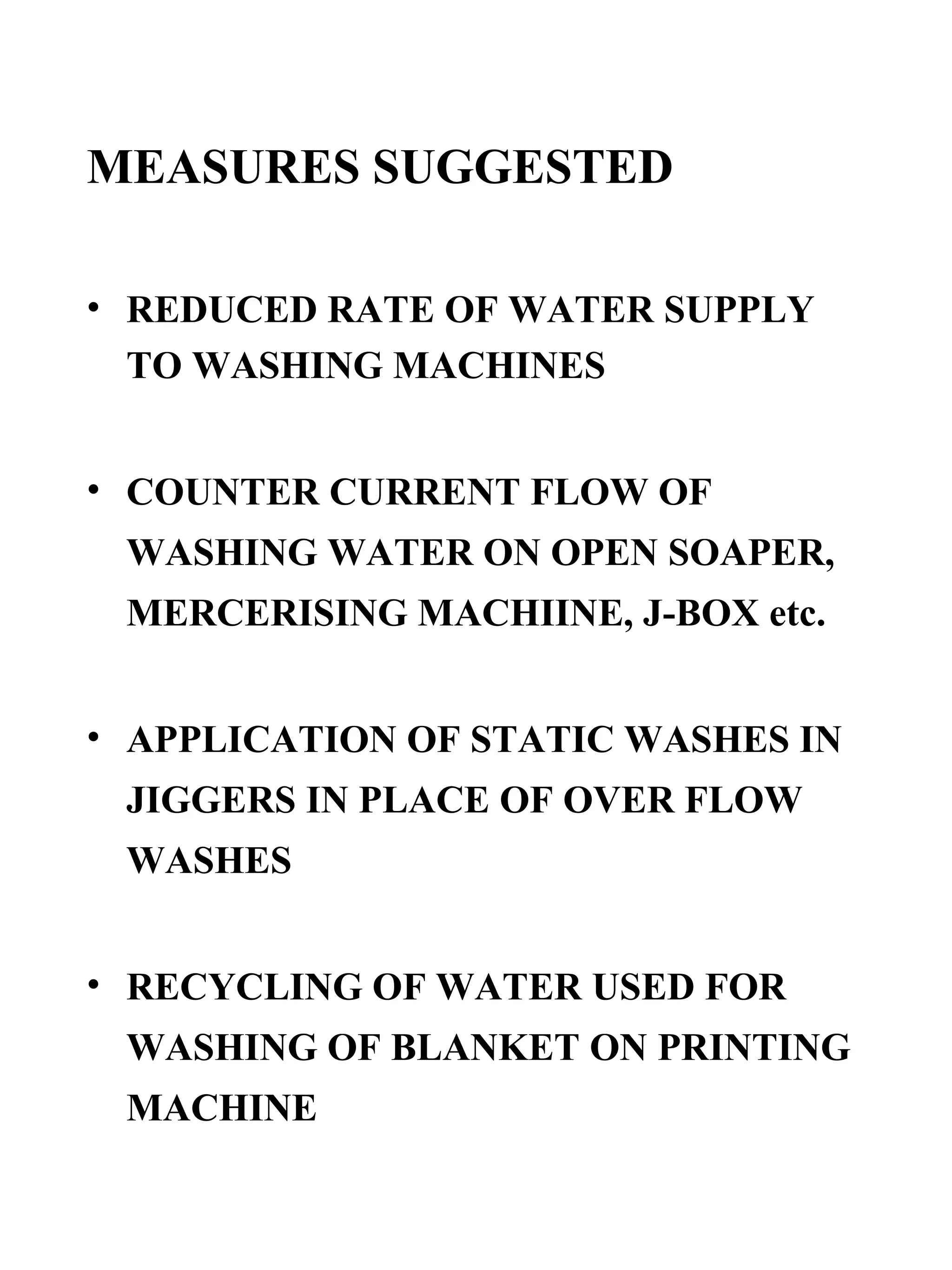 MEASURES SUGGESTED REDUCED RATE OF WATER SUPPLY TO WASHING MACHINES COUNTER CURRENT FLOW OF WASHING WATER ON OPEN SOAPER, MERCERISING MACHIINE, J-BOX etc. APPLICATION OF STATIC WASHES IN JIGGERS IN PLACE OF OVER FLOW WASHES RECYCLING OF WATER USED FOR WASHING OF BLANKET ON PRINTING MACHINE 