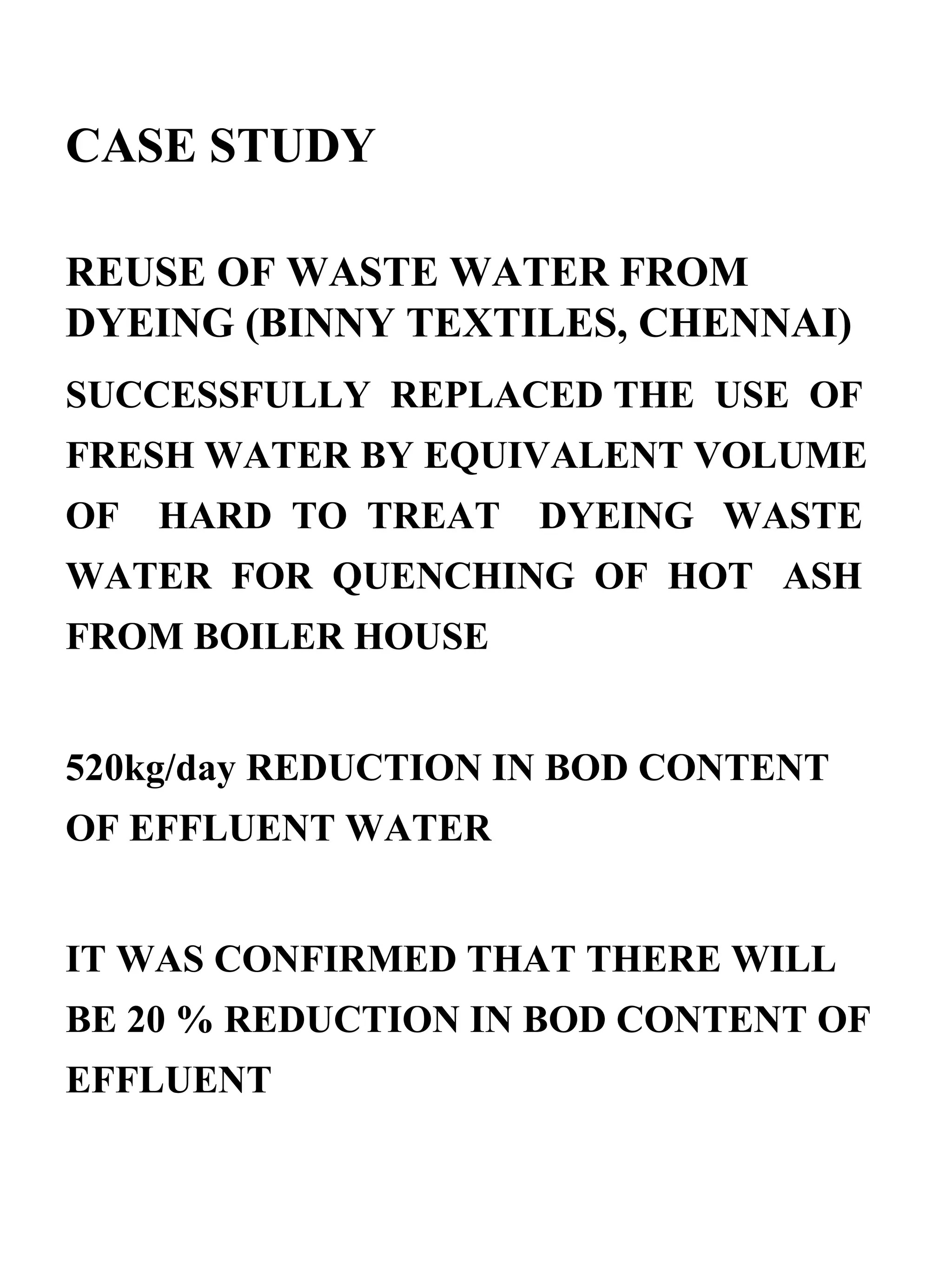 CASE STUDY  REUSE OF WASTE WATER FROM DYEING (BINNY TEXTILES, CHENNAI) SUCCESSFULLY  REPLACED THE  USE  OF FRESH WATER BY EQUIVALENT VOLUME  OF  HARD  TO  TREAT  DYEING  WASTE WATER  FOR  QUENCHING  OF  HOT  ASH FROM BOILER HOUSE 520kg/day REDUCTION IN BOD CONTENT OF EFFLUENT WATER  IT WAS CONFIRMED THAT THERE WILL BE 20 % REDUCTION IN BOD CONTENT OF EFFLUENT  