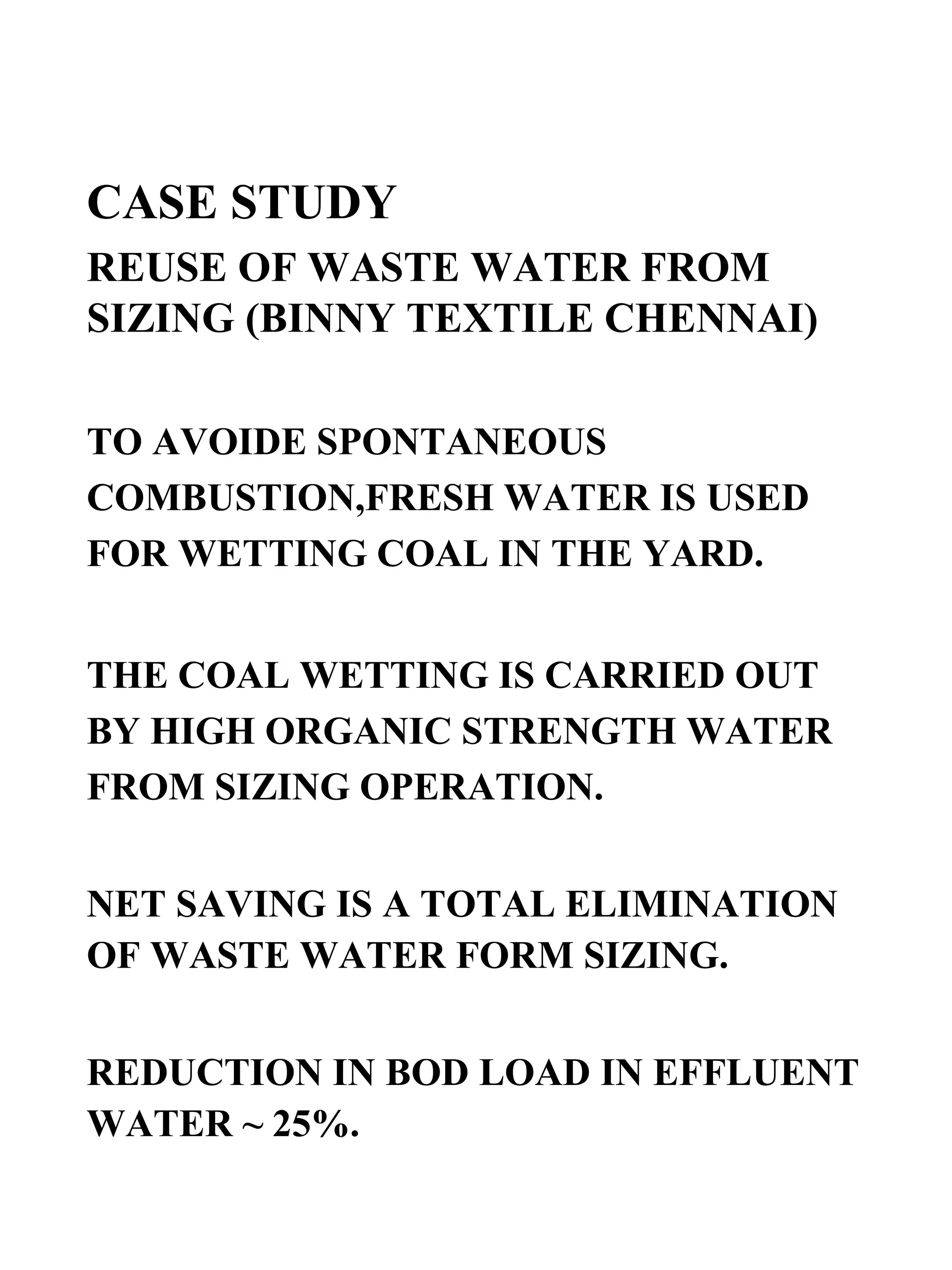 CASE STUDY REUSE OF WASTE WATER FROM SIZING (BINNY TEXTILE CHENNAI) TO AVOIDE SPONTANEOUS COMBUSTION,FRESH WATER IS USED FOR WETTING COAL IN THE YARD. THE COAL WETTING IS CARRIED OUT BY HIGH ORGANIC STRENGTH WATER FROM SIZING OPERATION.  NET SAVING IS A TOTAL ELIMINATION OF WASTE WATER FORM SIZING.  REDUCTION IN BOD LOAD IN EFFLUENT WATER ~ 25%. 