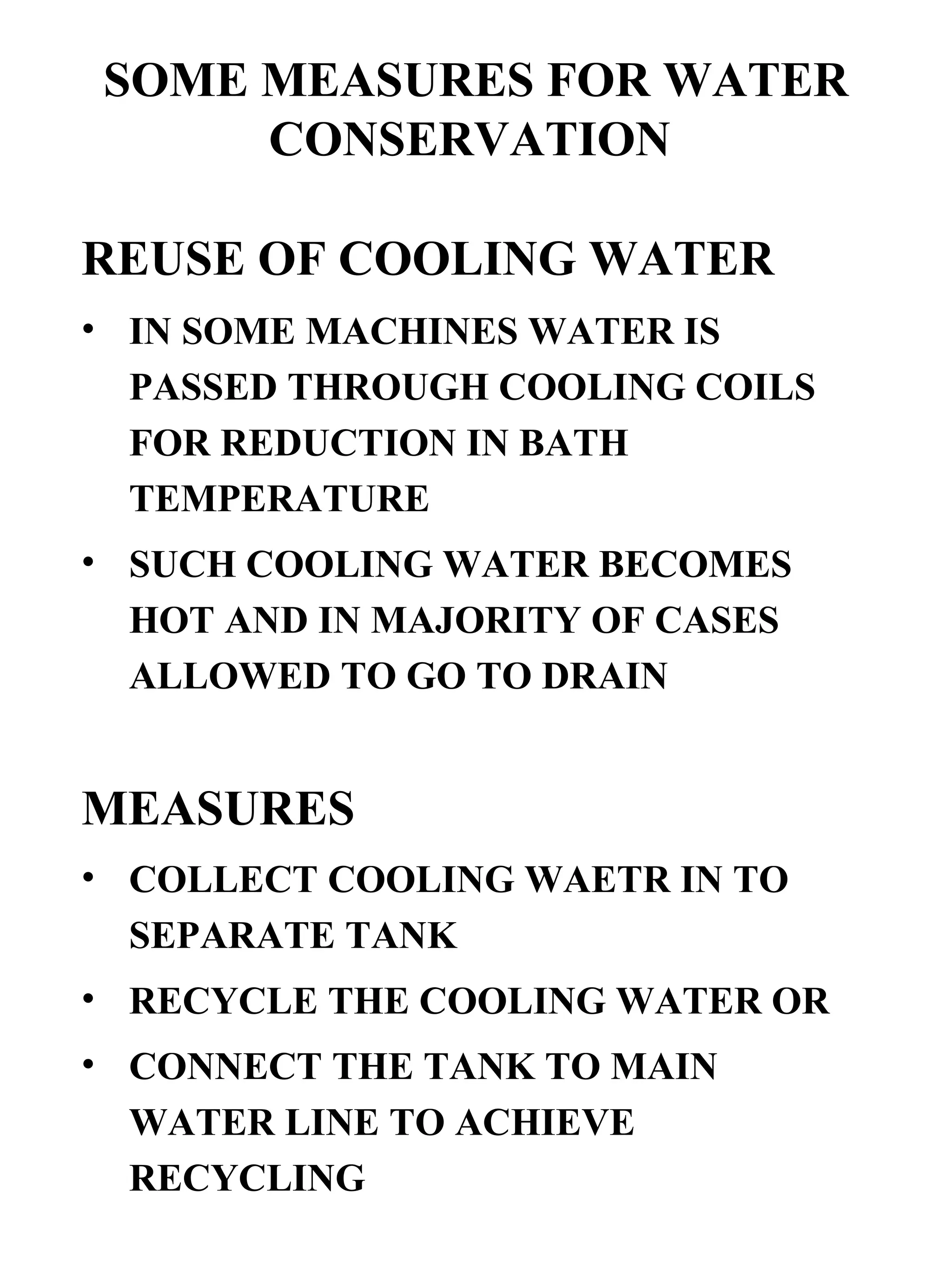SOME MEASURES FOR WATER CONSERVATION   REUSE OF COOLING WATER   IN SOME MACHINES WATER IS PASSED THROUGH COOLING COILS FOR REDUCTION IN BATH TEMPERATURE SUCH COOLING WATER BECOMES HOT AND IN MAJORITY OF CASES ALLOWED TO GO TO DRAIN MEASURES COLLECT COOLING WAETR IN TO SEPARATE TANK RECYCLE THE COOLING WATER OR  CONNECT THE TANK TO MAIN WATER LINE TO ACHIEVE RECYCLING 