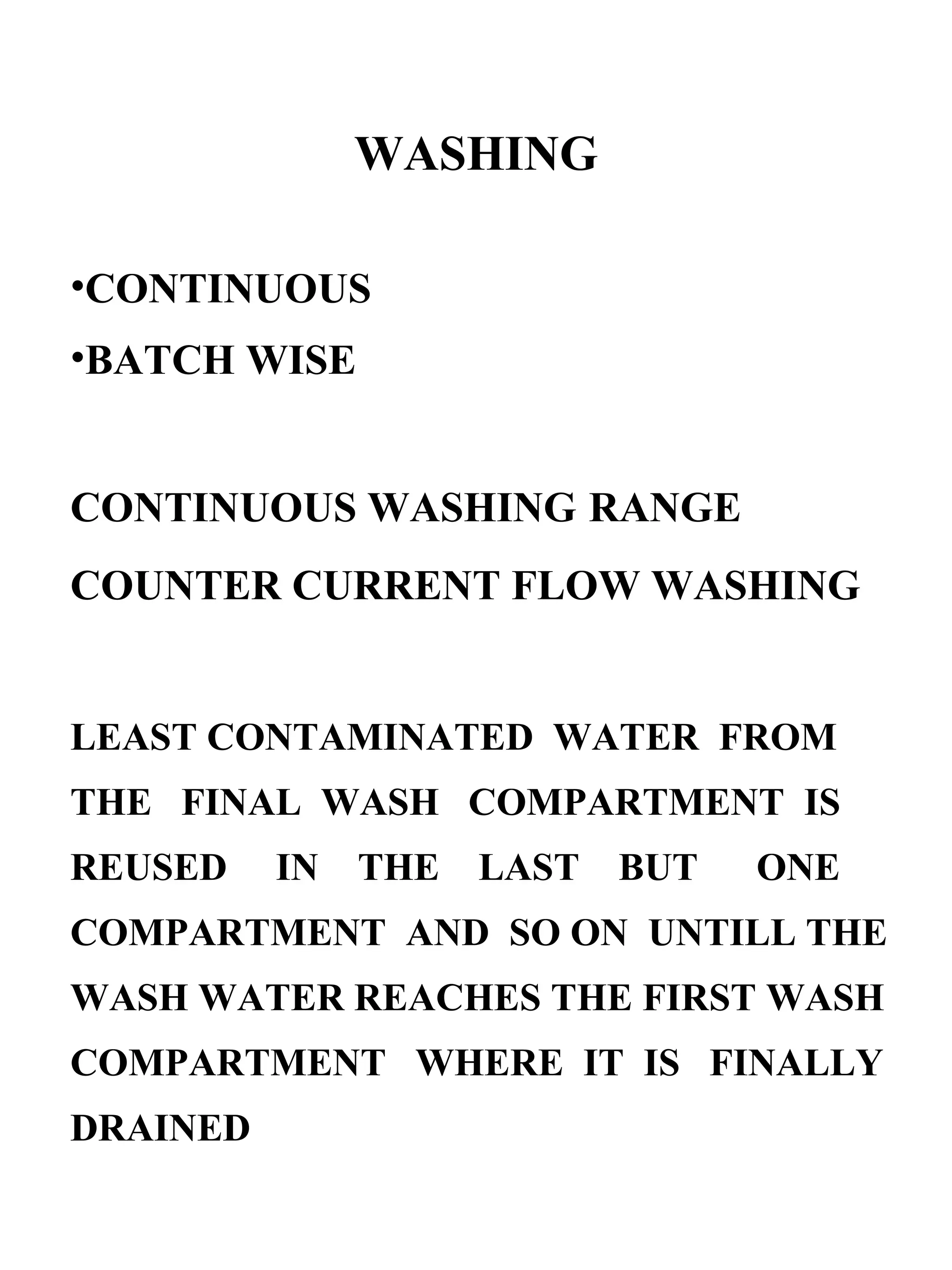 WASHING CONTINUOUS BATCH WISE CONTINUOUS WASHING   RANGE COUNTER CURRENT FLOW WASHING LEAST CONTAMINATED  WATER  FROM THE  FINAL  WASH  COMPARTMENT  IS REUSED  IN  THE  LAST  BUT  ONE COMPARTMENT  AND  SO ON  UNTILL THE WASH WATER REACHES THE FIRST WASH COMPARTMENT  WHERE  IT  IS  FINALLY DRAINED 