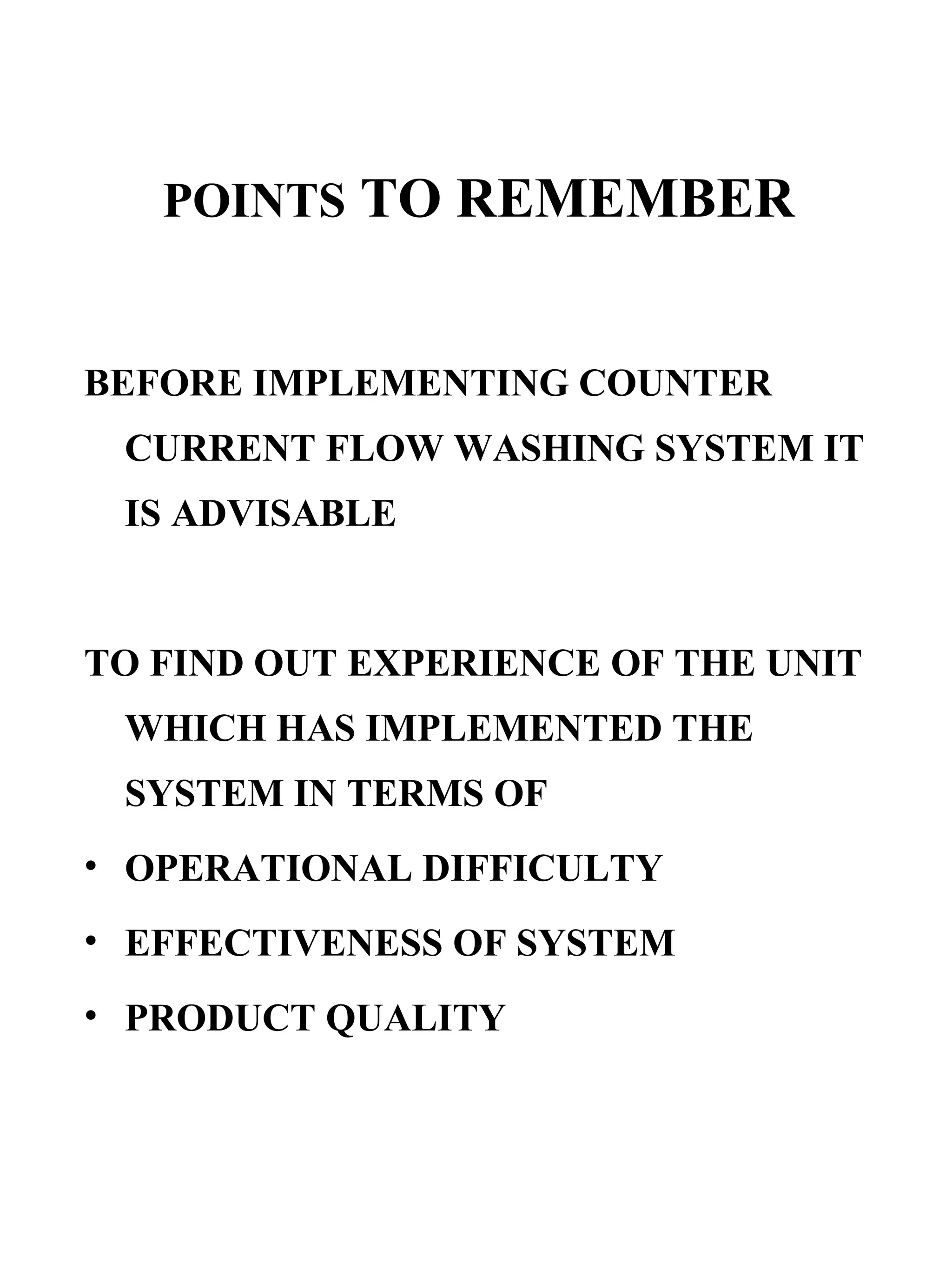 POINTS  TO REMEMBER BEFORE IMPLEMENTING COUNTER CURRENT FLOW WASHING SYSTEM IT IS ADVISABLE TO FIND OUT EXPERIENCE OF THE UNIT WHICH HAS IMPLEMENTED THE SYSTEM IN TERMS OF OPERATIONAL DIFFICULTY EFFECTIVENESS OF SYSTEM  PRODUCT QUALITY 