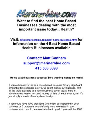 Want to find the best Home Based
       Businesses dealing with the most
        important issue today... Health?

 Visit: http://marinerblue.com/best-home-business.html for
  information on the 4 Best Home Based
         Health Businesses available.

               Contact: Matt Canham
             support@marinerblue.com
                   415 508 3898

 Home based business success: Stop wasting money on leads!


If you’ve been involved in a home based business for any significant
amount of time chances are you’ve spent money buying leads. With
all the tools available to a home business owner today there is
absolutely no reason to spend money on lists of leads ever again! It’s
just simply a waste of money here is why…


If you could have 1000 prospects who might be interested in your
business or 5 prospects who defiantly were interested in your
business which would be more valuable to you? If you said the 1000
 