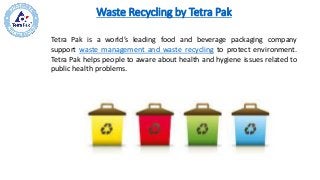 Waste Recycling by Tetra Pak
Tetra Pak is a world’s leading food and beverage packaging company
support waste management and waste recycling to protect environment.
Tetra Pak helps people to aware about health and hygiene issues related to
public health problems.
 