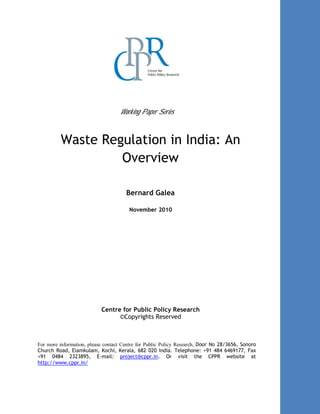 Working Paper Series
Waste Regulation in India: An
Overview
Bernard Galea
November 2010
Centre for Public Policy Research
©Copyrights Reserved
For more information, please contact Centre for Public Policy Research, Door No 28/3656, Sonoro
Church Road, Elamkulam, Kochi, Kerala, 682 020 India. Telephone: +91 484 6469177, Fax
+91 0484 2323895, E-mail: project@cppr.in. Or visit the CPPR website at
http://www.cppr.in/
 