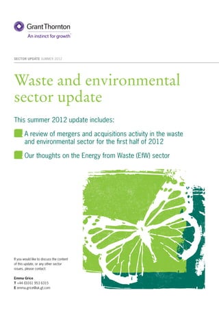 SECTOR UPDATE SUMMER 2012




Waste and environmental
sector update
This summer 2012 update includes:

       A review of mergers and acquisitions activity in the waste
       and environmental sector for the ﬁrst half of 2012

       Our thoughts on the Energy from Waste (EfW) sector




If you would like to discuss the content
of this update, or any other sector
issues, please contact:

Emma Grice
T +44 (0)161 953 6315
E emma.grice@uk.gt.com
 