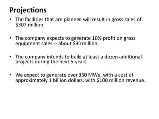 Projections
• The facilities that are planned will result in gross sales of
$307 million.
• The company expects to generate 10% profit on gross
equipment sales -- about $30 million.
• The company intends to build at least a dozen additional
projects during the next 5-years.
• We expect to generate over 330 MWe, with a cost of
approximately 1 billion dollars, with $100 million revenue.
 
