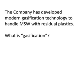 The Company has developed
modern gasification technology to
handle MSW with residual plastics.
What is “gasification”?
 