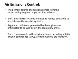 Air Emissions Control:
• The primary source of emissions comes from the
reciprocating engines or gas turbines exhaust.
• Emissions control systems are used to reduce emissions to
levels below the regulatory limits.
• Regulated pollutants generated by the engines are
anticipated to be well below the regulatory limits.
• Trace contaminants in the engine exhaust, including volatile
organic compounds (VOC), are removed via bio-filtration.
 