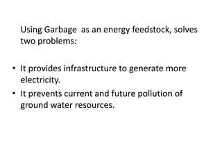 Using Garbage as an energy feedstock, solves
two problems:
• It provides infrastructure to generate more
electricity.
• It prevents current and future pollution of
ground water resources.
 