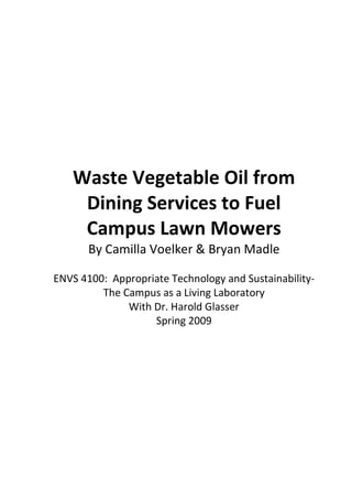 Waste Vegetable Oil from
    Dining Services to Fuel
    Campus Lawn Mowers
       By Camilla Voelker & Bryan Madle

ENVS 4100: Appropriate Technology and Sustainability-
         The Campus as a Living Laboratory
              With Dr. Harold Glasser
                   Spring 2009
 