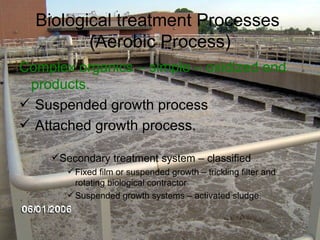 Biological treatment Processes  (Aerobic Process) Complex organics – simple – oxidized end products. Suspended growth process Attached growth process.  Secondary treatment system – classified Fixed film or suspended growth – trickling filter and rotating biological contractor Suspended growth systems – activated sludge. 
