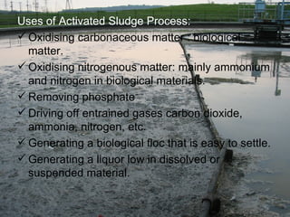Uses of Activated Sludge Process: Oxidising carbonaceous matter : biological matter. Oxidising nitrogenous matter: mainly ammonium and nitrogen in biological materials. Removing phosphate Driving off entrained gases carbon dioxide, ammonia, nitrogen, etc. Generating a biological floc that is easy to settle. Generating a liquor low in dissolved or suspended material. 