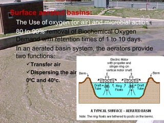 Surface aerated basins: The Use of oxygen (or air) and microbial action 80 to 90%  removal of Biochemical Oxygen Demand with retention times of 1 to 10 days. In an aerated basin system, the aerators provide two functions: Transfer air Dispersing the air 0 0 C and 40 0 c. 