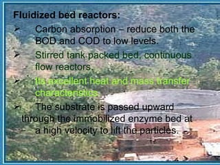 Fluidized bed reactors: Carbon absorption – reduce both the  BOD and COD to low levels. Stirred tank packed bed, continuous  flow reactors. Its excellent heat and mass transfer  characteristics. The substrate is passed upward  through the immobilized enzyme bed at  a high velocity to lift the particles. 