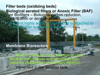 Filter beds (oxidizing beds) Biological aerated filters or Anoxic Filter (BAF)  or Biofilters – Biological carbon reduction, nitrification or denitrification. Support highly active biomass that is attached to it and to filter suspended solids. Membrane Bioreactors MBR – pressure micro filtration or ultra  filtration membranes and eliminates the  need for clarification and tertiary filtration. Immersed in the aeration tank. 