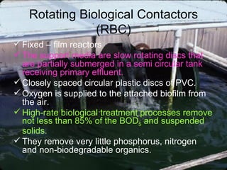 Rotating Biological Contactors (RBC) Fixed – film reactors  The support media are slow rotating discs that are partially submerged in a semi circular tank receiving primary effluent. Closely spaced circular plastic discs of PVC. Oxygen is supplied to the attached biofilm from the air. High-rate biological treatment processes remove not less than 85% of the BOD 5  and suspended solids. They remove very little phosphorus, nitrogen and non-biodegradable organics. 