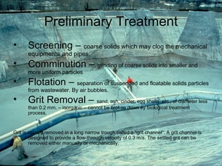 Preliminary Treatment Screening –  coarse solids which may clog the mechanical equipments and pipes. Comminution –  grinding of coarse solids into smaller and more uniform particles Flotation –  separation of suspended and floatable solids particles from wastewater. By air bubbles. Grit Removal –  sand, ash, cinder, egg shells, etc., of diameter less than 0.2 mm. – inorganic – cannot be broken down by biological treatment process.  Grit is usually removed in a long narrow trough called a “grit channel”. A grit channel is designed to provide a flow-through velocity of 0.3 m/s. The settled grit can be removed either manually or mechanically. 