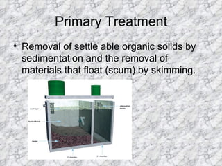 Primary Treatment Removal of settle able organic solids by sedimentation and the removal of materials that float (scum) by skimming. 