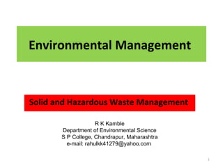 Environmental Management
Solid and Hazardous Waste Management
1
R K Kamble
Department of Environmental Science
S P College, Chandrapur, Maharashtra
e-mail: rahulkk41279@yahoo.com
 
