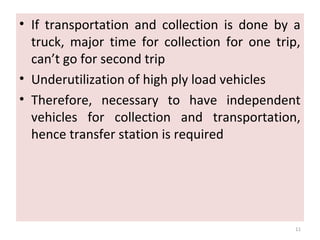 • If transportation and collection is done by a
truck, major time for collection for one trip,
can’t go for second trip
• Underutilization of high ply load vehicles
• Therefore, necessary to have independent
vehicles for collection and transportation,
hence transfer station is required
11
 