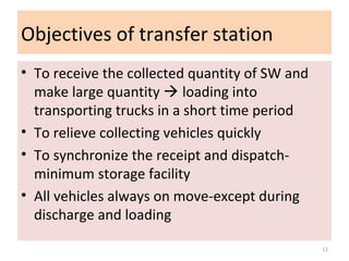 Objectives of transfer station
• To receive the collected quantity of SW and
make large quantity  loading into
transporting trucks in a short time period
• To relieve collecting vehicles quickly
• To synchronize the receipt and dispatch-
minimum storage facility
• All vehicles always on move-except during
discharge and loading
12
 
