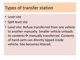 Types of transfer station
• Level site
• Split level site
• Level site: Refuse transferred from one vehicle
to another manually. Smaller vehicle unloads
its contents manually transferred. Contents
of hand carts can directly tipped inside
vehicle. Site becomes littered.
13
 